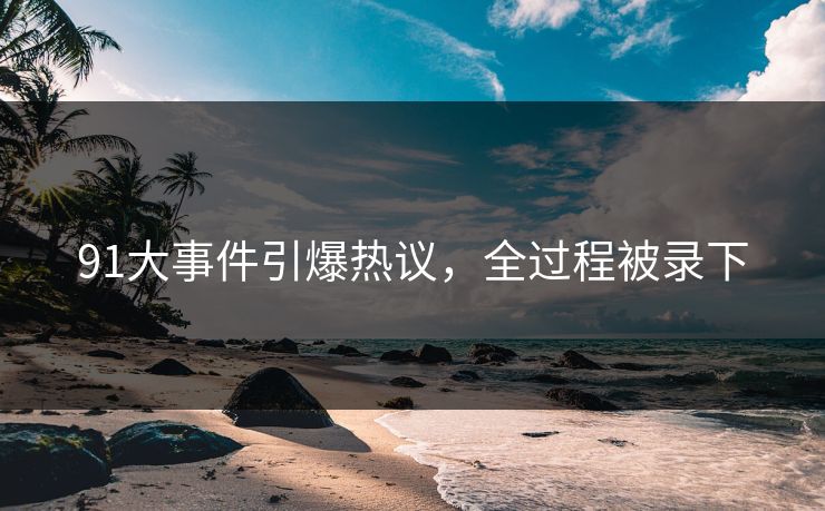 91大事件引爆热议，全过程被录下