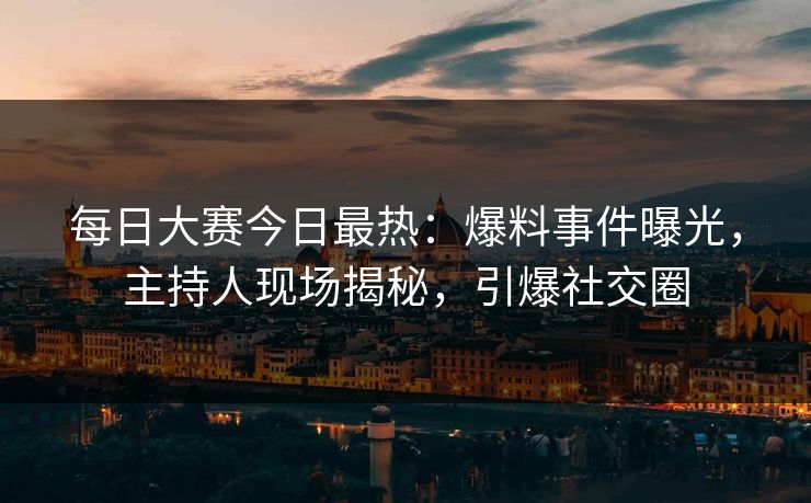 每日大赛今日最热：爆料事件曝光，主持人现场揭秘，引爆社交圈