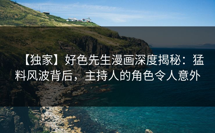 【独家】好色先生漫画深度揭秘:猛料风波背后,主持人的角色令人意外
