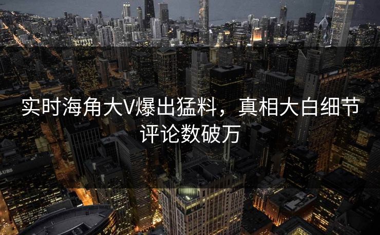 实时海角大V爆出猛料，真相大白细节评论数破万