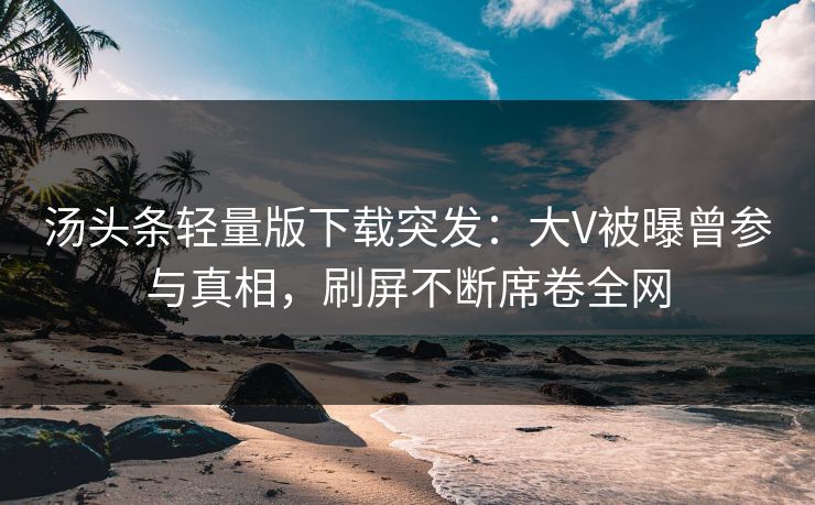 汤头条轻量版下载突发:大V被曝曾参与真相,刷屏不断席卷全网