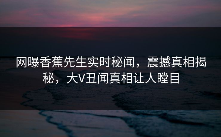 网曝香蕉先生实时秘闻，震撼真相揭秘，大V丑闻真相让人瞠目