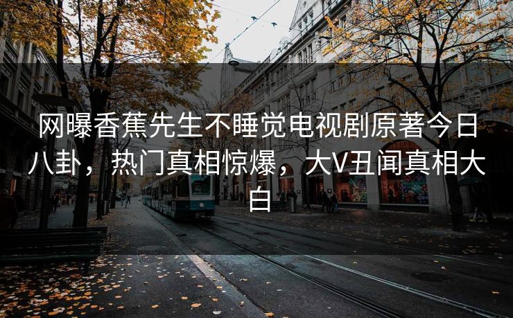 网曝香蕉先生不睡觉电视剧原著今日八卦，热门真相惊爆，大V丑闻真相大白