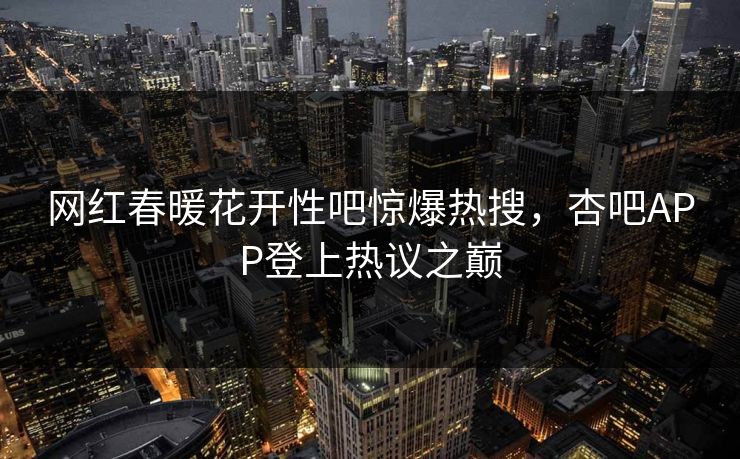 网红春暖花开性吧惊爆热搜，杏吧APP登上热议之巅