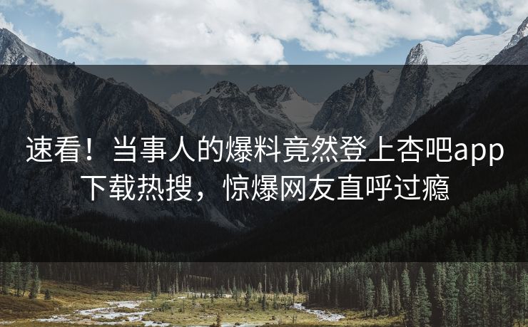 速看！当事人的爆料竟然登上杏吧app下载热搜，惊爆网友直呼过瘾