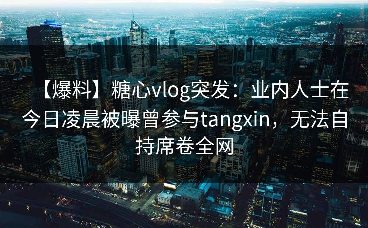 【爆料】糖心vlog突发：业内人士在今日凌晨被曝曾参与tangxin，无法自持席卷全网