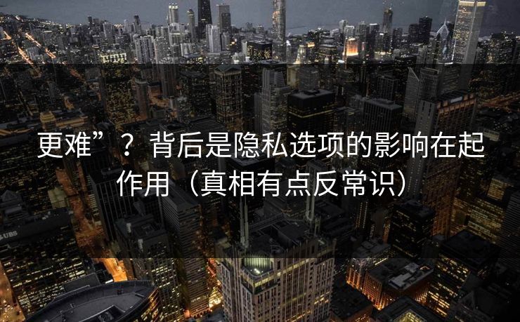 更难”？背后是隐私选项的影响在起作用（真相有点反常识）