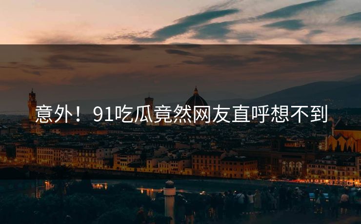意外！91吃瓜竟然网友直呼想不到