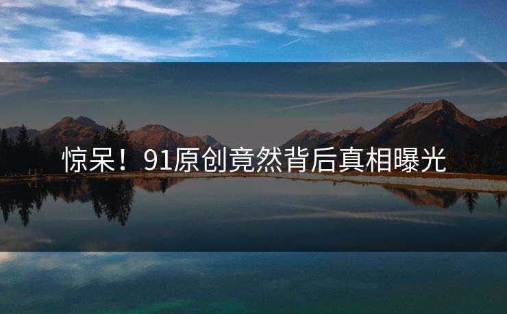 惊呆！91原创竟然背后真相曝光