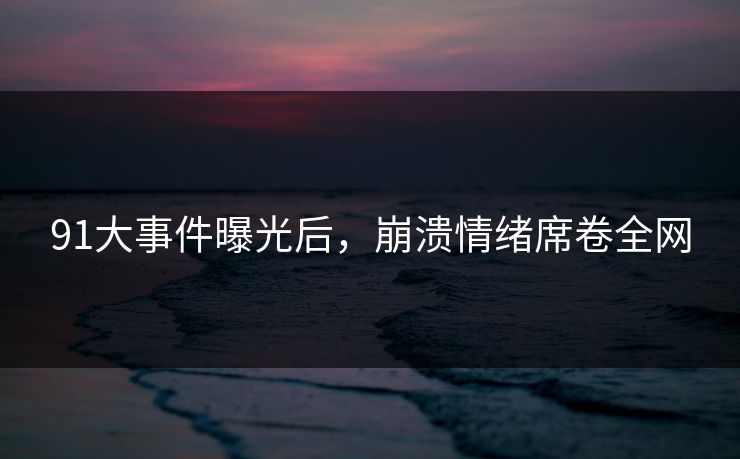 91大事件曝光后，崩溃情绪席卷全网