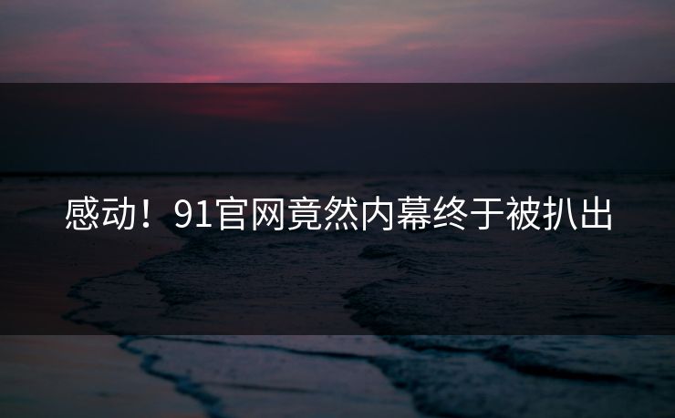 感动！91官网竟然内幕终于被扒出