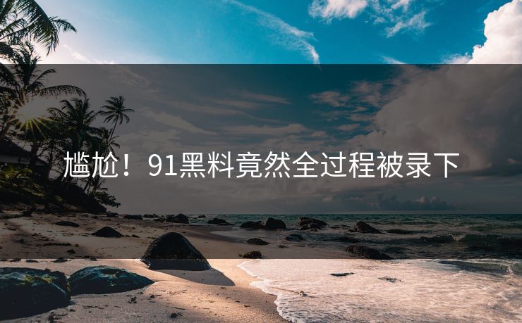尴尬！91黑料竟然全过程被录下