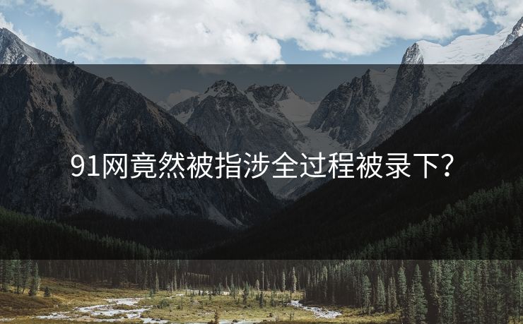 91网竟然被指涉全过程被录下？