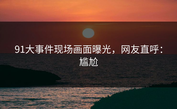 91大事件现场画面曝光，网友直呼：尴尬