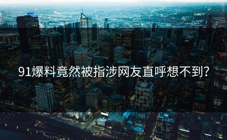91爆料竟然被指涉网友直呼想不到？