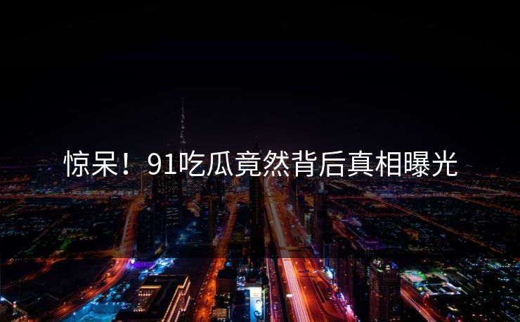 惊呆！91吃瓜竟然背后真相曝光