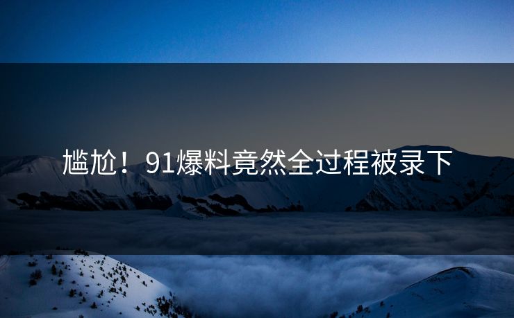尴尬！91爆料竟然全过程被录下