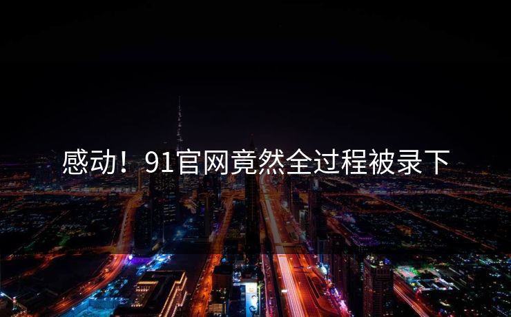 感动！91官网竟然全过程被录下