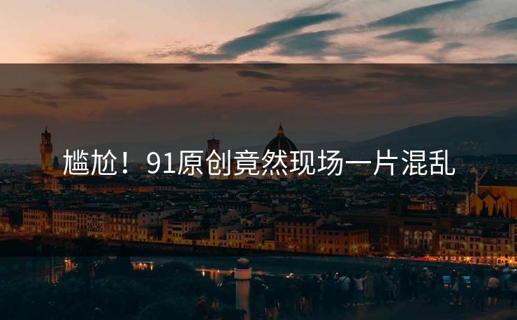 尴尬！91原创竟然现场一片混乱