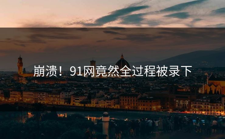 崩溃！91网竟然全过程被录下