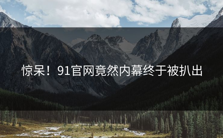惊呆！91官网竟然内幕终于被扒出