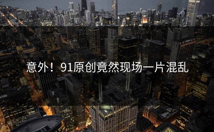 意外！91原创竟然现场一片混乱