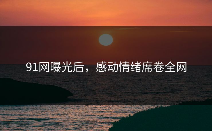 91网曝光后，感动情绪席卷全网