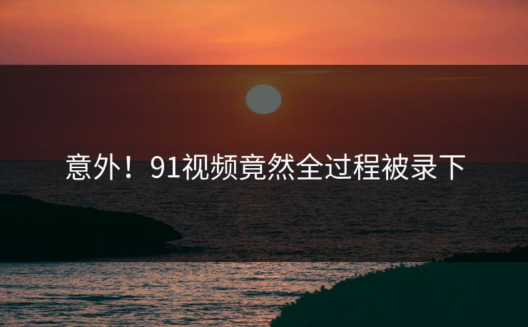 意外！91视频竟然全过程被录下