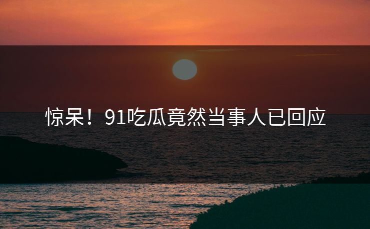 惊呆！91吃瓜竟然当事人已回应