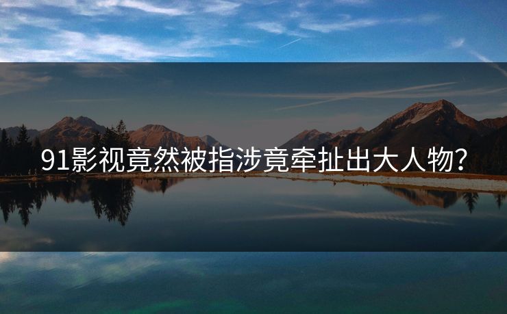 91影视竟然被指涉竟牵扯出大人物？