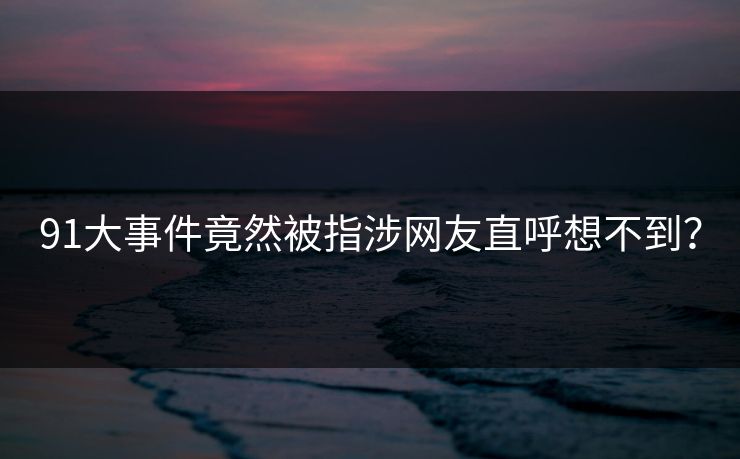 91大事件竟然被指涉网友直呼想不到？
