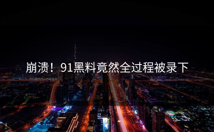 崩溃！91黑料竟然全过程被录下