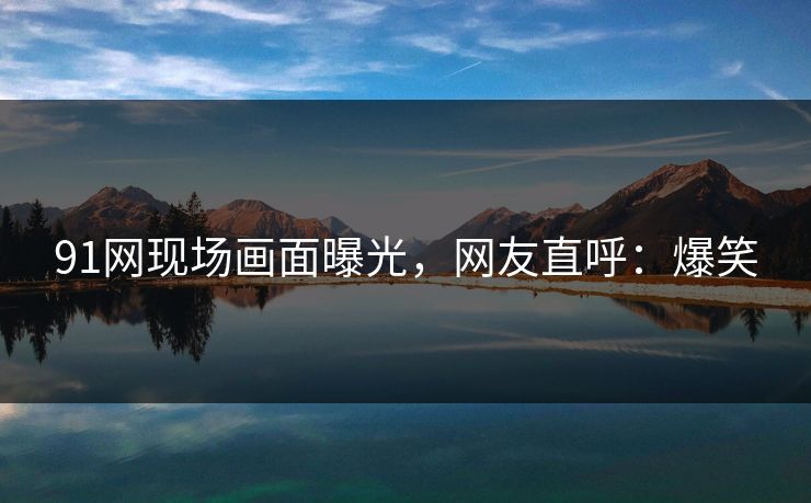 91网现场画面曝光，网友直呼：爆笑