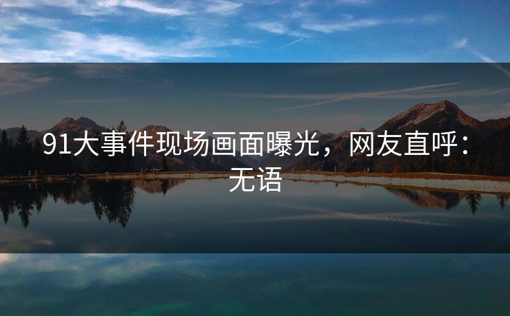 91大事件现场画面曝光，网友直呼：无语