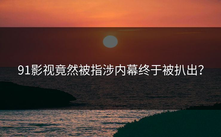 91影视竟然被指涉内幕终于被扒出？