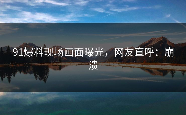 91爆料现场画面曝光，网友直呼：崩溃