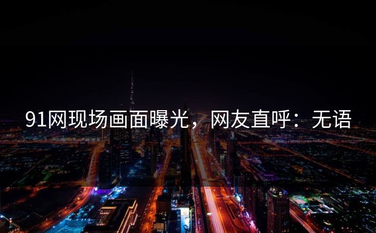 91网现场画面曝光，网友直呼：无语