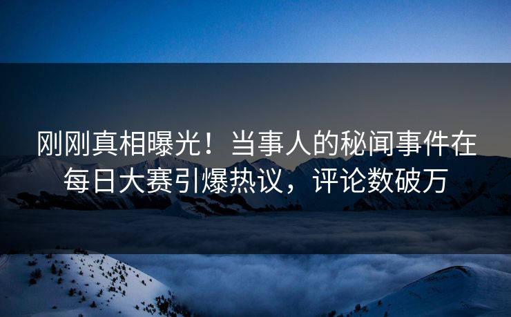 刚刚真相曝光！当事人的秘闻事件在每日大赛引爆热议，评论数破万