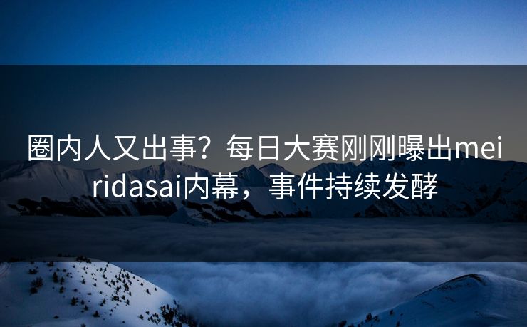 圈内人又出事？每日大赛刚刚曝出meiridasai内幕，事件持续发酵