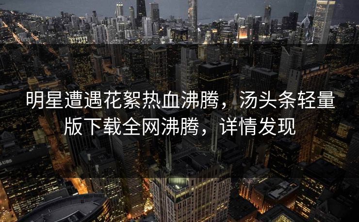 明星遭遇花絮热血沸腾，汤头条轻量版下载全网沸腾，详情发现