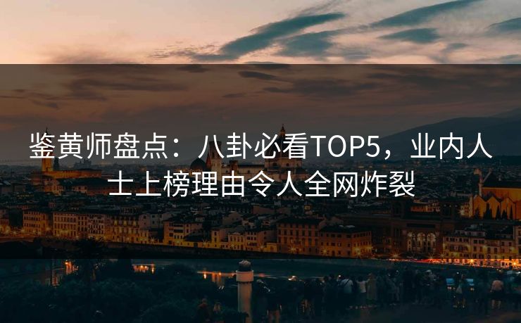 鉴黄师盘点：八卦必看TOP5，业内人士上榜理由令人全网炸裂