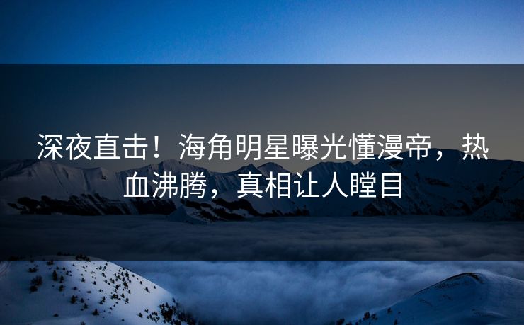 深夜直击！海角明星曝光懂漫帝，热血沸腾，真相让人瞠目