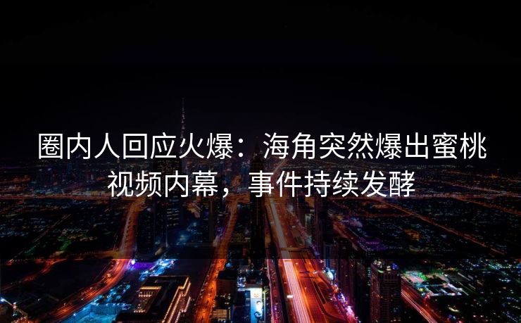 圈内人回应火爆：海角突然爆出蜜桃视频内幕，事件持续发酵
