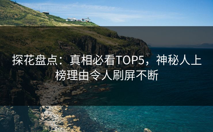 探花盘点：真相必看TOP5，神秘人上榜理由令人刷屏不断