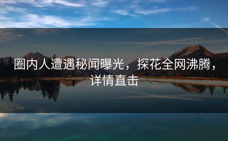 圈内人遭遇秘闻曝光，探花全网沸腾，详情直击