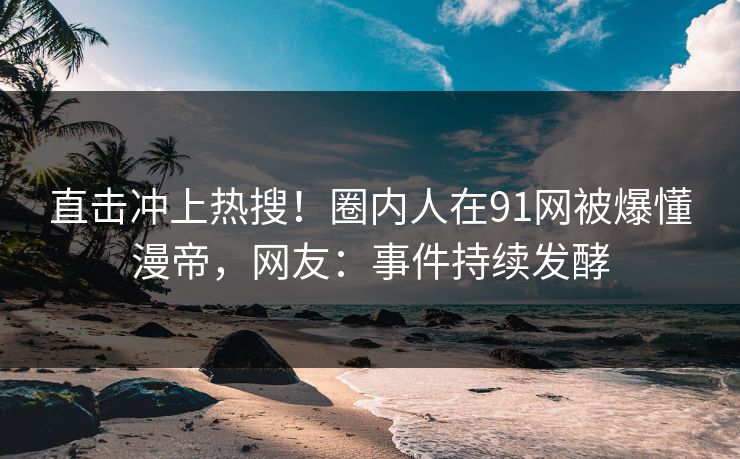 直击冲上热搜！圈内人在91网被爆懂漫帝，网友：事件持续发酵