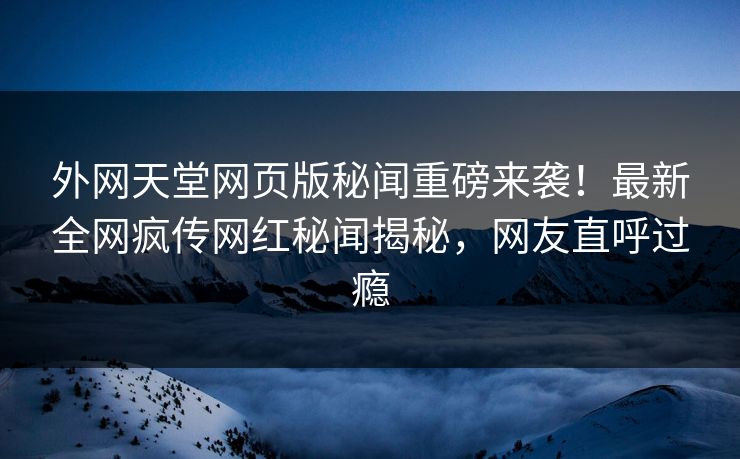 外网天堂网页版秘闻重磅来袭！最新全网疯传网红秘闻揭秘，网友直呼过瘾