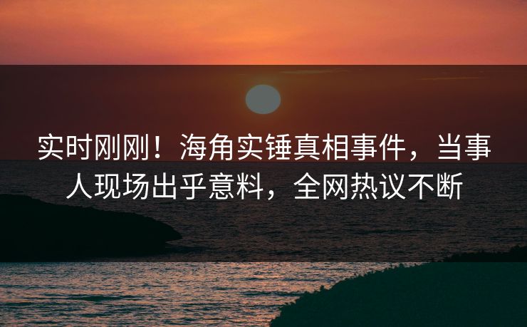 实时刚刚！海角实锤真相事件，当事人现场出乎意料，全网热议不断