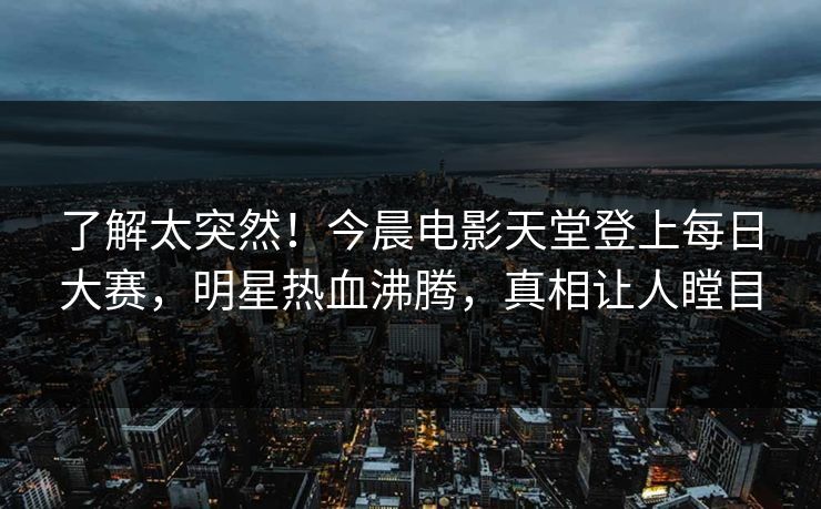 了解太突然！今晨电影天堂登上每日大赛，明星热血沸腾，真相让人瞠目