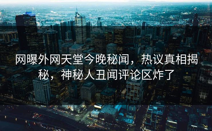 网曝外网天堂今晚秘闻，热议真相揭秘，神秘人丑闻评论区炸了